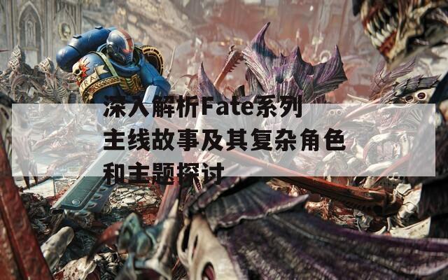 深入解析Fate系列主线故事及其复杂角色和主题探讨