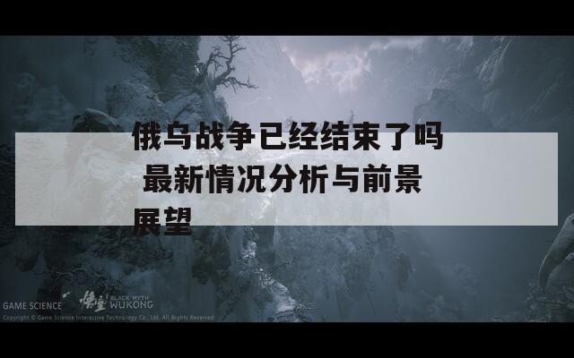 俄乌战争已经结束了吗 最新情况分析与前景展望