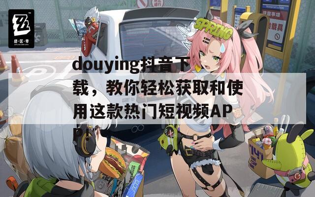 douying抖音下载，教你轻松获取和使用这款热门短视频APP！