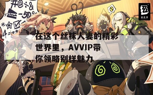 在这个丝袜人妻的精彩世界里，AVVIP带你领略别样魅力