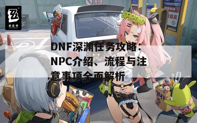 DNF深渊任务攻略：NPC介绍、流程与注意事项全面解析