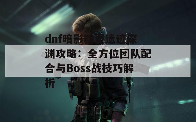 dnf暗影精灵遗迹深渊攻略：全方位团队配合与Boss战技巧解析