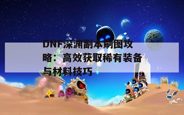 DNF深渊副本刷图攻略：高效获取稀有装备与材料技巧