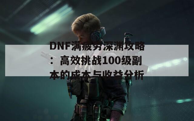 DNF满疲劳深渊攻略：高效挑战100级副本的成本与收益分析