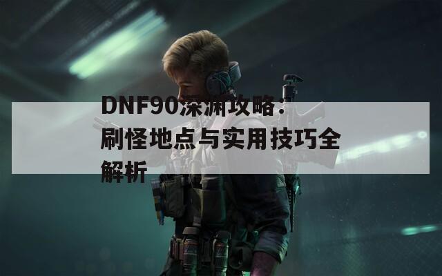 DNF90深渊攻略：刷怪地点与实用技巧全解析