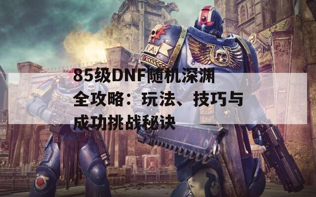 85级DNF随机深渊全攻略：玩法、技巧与成功挑战秘诀