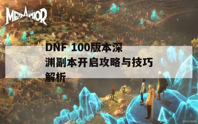 DNF 100版本深渊副本开启攻略与技巧解析