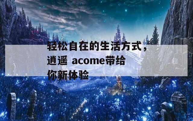 轻松自在的生活方式，逍遥 acome带给你新体验