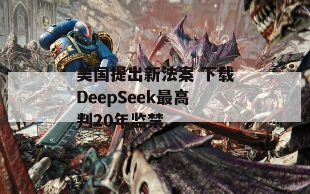 美国提出新法案 下载DeepSeek最高判20年监禁