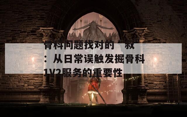 骨科问题找对的“叔”：从日常误触发掘骨科1V2服务的重要性