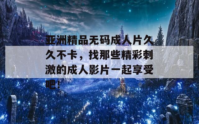 亚洲精品无码成人片久久不卡，找那些精彩刺激的成人影片一起享受吧！