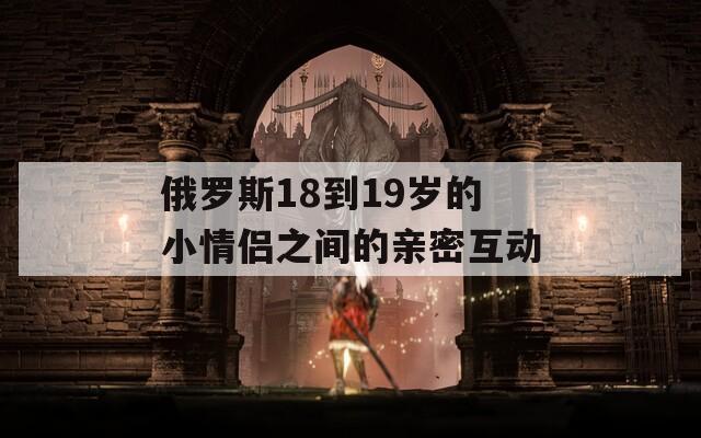 俄罗斯18到19岁的小情侣之间的亲密互动