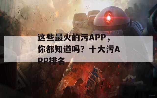 这些最火的污APP，你都知道吗？十大污APP排名