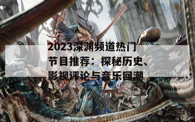 2023深渊频道热门节目推荐：探秘历史、影视评论与音乐回潮