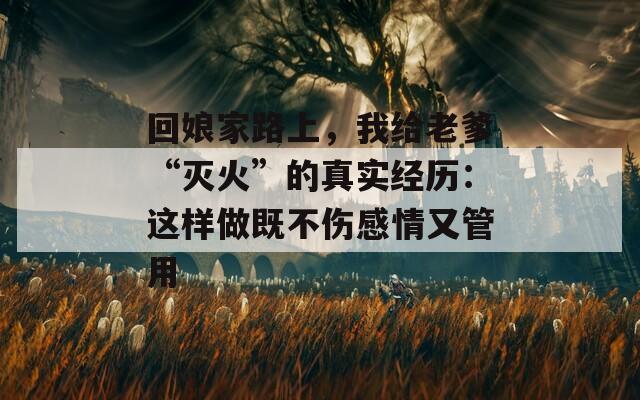 回娘家路上，我给老爹“灭火”的真实经历：这样做既不伤感情又管用