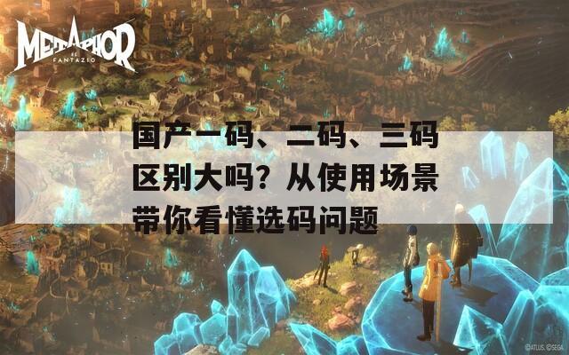 国产一码、二码、三码区别大吗？从使用场景带你看懂选码问题