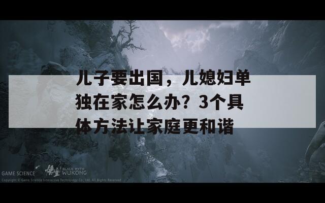 儿子要出国，儿媳妇单独在家怎么办？3个具体方法让家庭更和谐