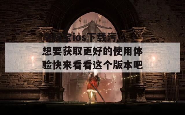 幸福宝ios下载污，想要获取更好的使用体验快来看看这个版本吧！