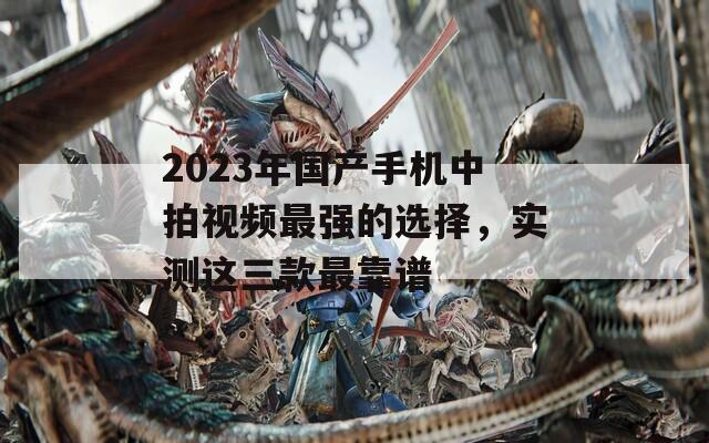 2023年国产手机中拍视频最强的选择，实测这三款最靠谱