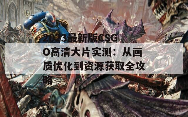 2023最新版CSGO高清大片实测：从画质优化到资源获取全攻略