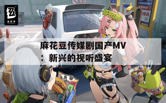 麻花豆传媒剧国产MV：新兴的视听盛宴