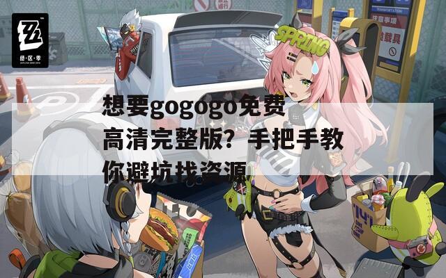 想要gogogo免费高清完整版？手把手教你避坑找资源