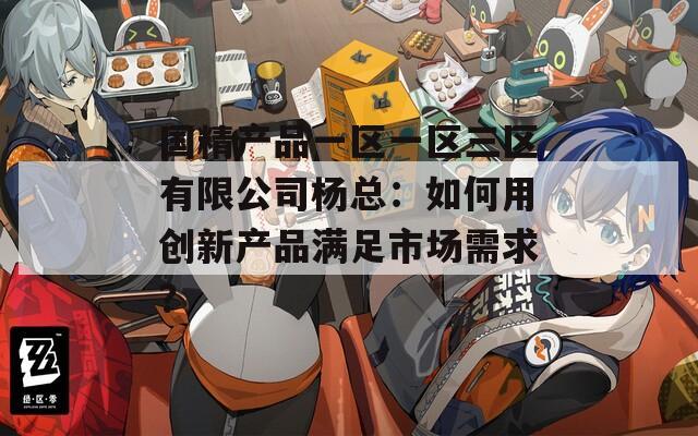 国精产品一区一区三区有限公司杨总：如何用创新产品满足市场需求？