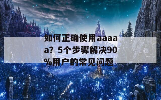 如何正确使用aaaaa？5个步骤解决90%用户的常见问题