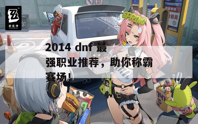 2014 dnf 最强职业推荐，助你称霸赛场！