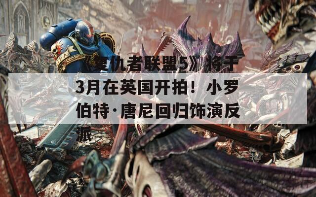 《复仇者联盟5》将于3月在英国开拍！小罗伯特·唐尼回归饰演反派