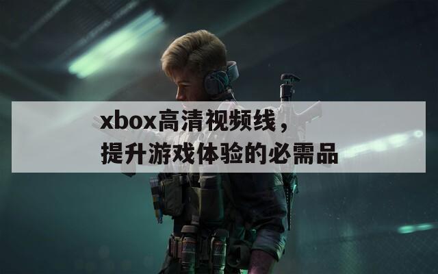 xbox高清视频线，提升游戏体验的必需品