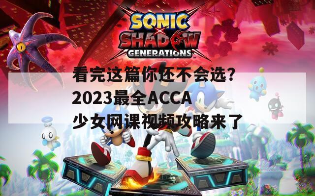 看完这篇你还不会选？2023最全ACCA少女网课视频攻略来了