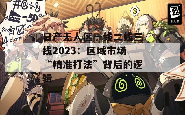 日产无人区一线二线三线2023：区域市场“精准打法”背后的逻辑