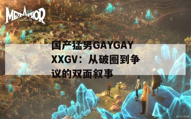 国产猛男GAYGAYXXGV：从破圈到争议的双面叙事