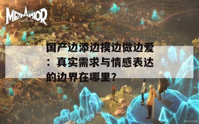 国产边添边摸边做边爱：真实需求与情感表达的边界在哪里？