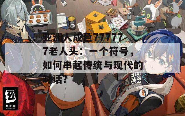 亚洲人成色777777老人头：一个符号，如何串起传统与现代的对话？