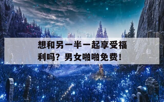 想和另一半一起享受福利吗？男女啪啪免费！