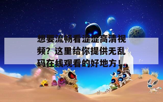 想要流畅看涩涩高清视频？这里给你提供无乱码在线观看的好地方！