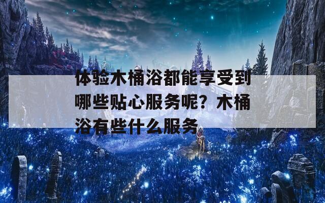 体验木桶浴都能享受到哪些贴心服务呢？木桶浴有些什么服务