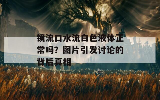 镜流口水流白色液体正常吗？图片引发讨论的背后真相