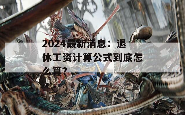 2024最新消息：退休工资计算公式到底怎么算？