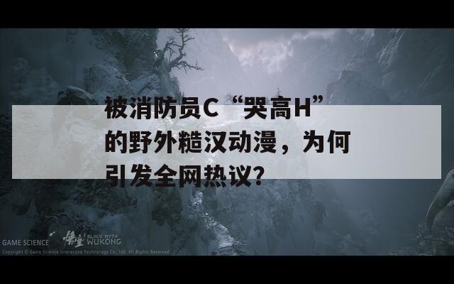 被消防员C“哭高H”的野外糙汉动漫，为何引发全网热议？