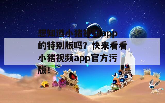 想知道小猪视频app的特别版吗？快来看看小猪视频app官方污版！