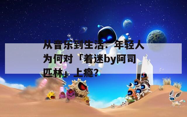 从音乐到生活：年轻人为何对「着迷by阿司匹林」上瘾？