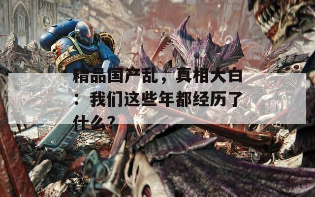 精品国产乱，真相大白：我们这些年都经历了什么？