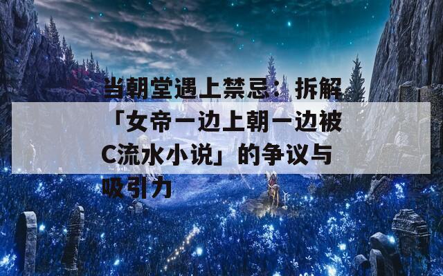 当朝堂遇上禁忌：拆解「女帝一边上朝一边被C流水小说」的争议与吸引力