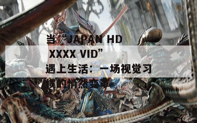 当“JAPAN HD XXXX VID”遇上生活：一场视觉习惯的悄然变革