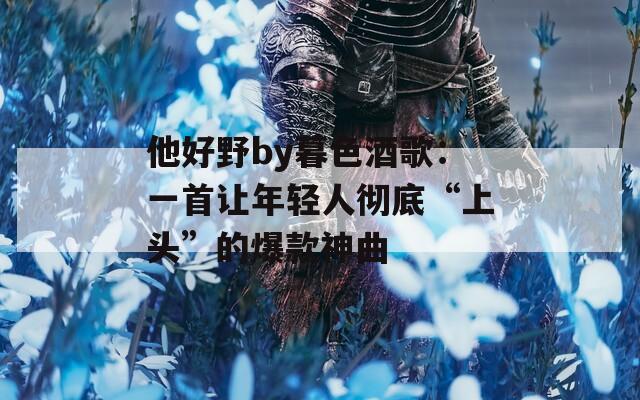 他好野by暮色酒歌：一首让年轻人彻底“上头”的爆款神曲