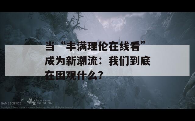 当“丰满理伦在线看”成为新潮流：我们到底在围观什么？