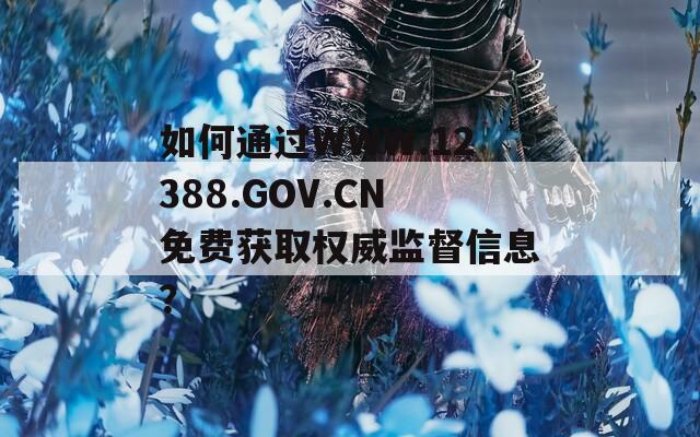 如何通过WWW.12388.GOV.CN免费获取权威监督信息？